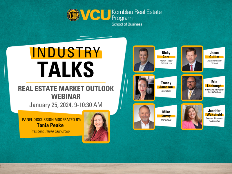 VCU Kornblau Real Estate Program - School of Business Industry Talks - Real Estate Market Outlook Webinar January 25, 2024, 9-10:30 AM Panel Discussion Moderated By: Tonia Peake, President Peake Law Group Panelists: Ricky core, Markel | Eagle Partners, LLC Jason Guillot, Thalhimer Realty Partners Tracey Jameson, TowneBank Eric Leabough, Henrico Community Revitalization Mike Lowry, Northmarq Jennifer Wakefield, Greater Richmond Partnership