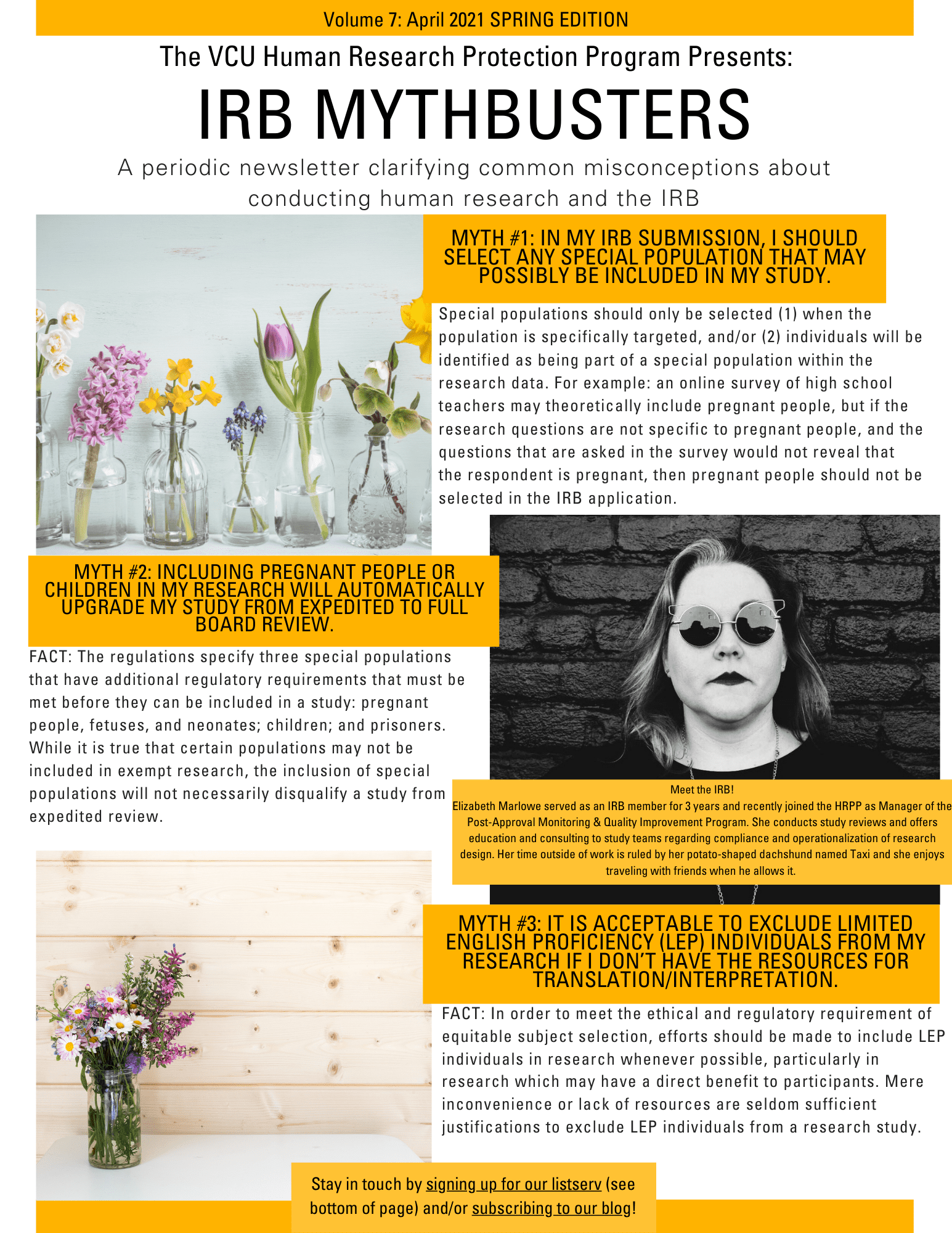 This is an image of the IRB Mythbusters Newsletter. It includes two spring-themed images, and a third image, which shows black and white photo of a woman standing against a brick wall and wearing sunglasses and dark lipstick. The caption to that picture says “Meet the IRB! Elizabeth Marlowe served as an IRB member for 3 years and recently joined the HRPP as Manager of the Post-Approval Monitoring & Quality Improvement Program. She conducts study reviews and offers education and consulting to study teams regarding compliance and operationalization of research design. Her time outside of work is ruled by her potato-shaped dachshund named Taxi and she enjoys traveling with friends when he allows it. ” The rest of the newsletter contains the same myths and facts as the blog post.