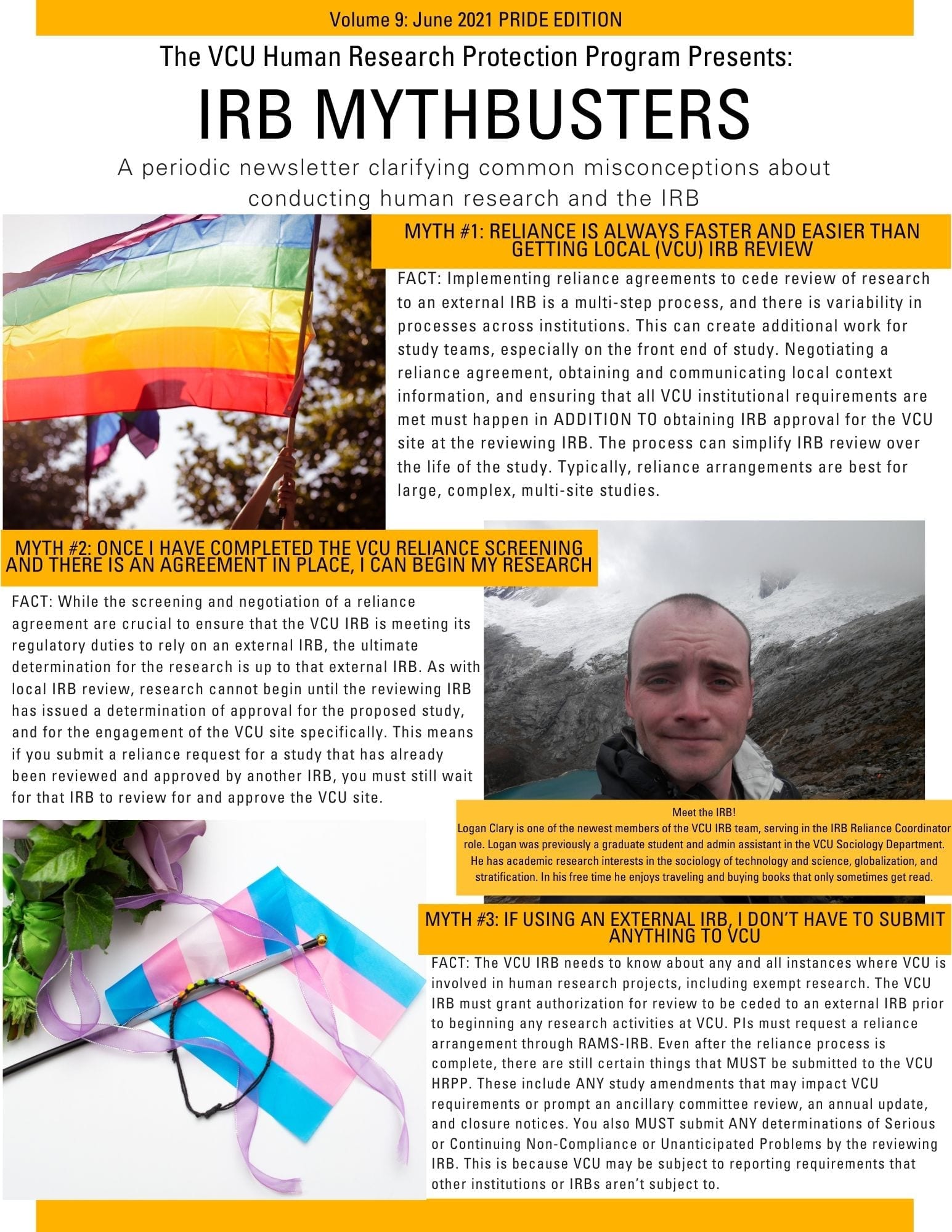This is an image of the IRB Mythbusters Newsletter. It includes an image of the rainbow LGBTQ+ Pride flag and the transgender pride flag, and a third image, which shows a short-haired man standing in front of a lake and mountain range. The caption to that picture says “Meet the IRB! Logan Clary is one of the newest members of the VCU IRB team, serving in the IRB Reliance Coordinator role. Logan was previously a graduate student and admin assistant in the VCU Sociology Department. He has academic research interests in the sociology of technology and science, globalization, and stratification. In his free time he enjoys traveling and buying books that only sometimes get read.” The rest of the newsletter contains the same myths and facts as the blog post.