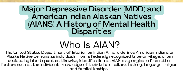 Major Depressive Disorder (MDD) and
American Indian Alaskan Natives
(AIANS) A History of Mental Health
Disparities
Who Is AIAN?
The United States Department of Interior on Indian Affairs defines American Indians or
Alaska Native persons as individuals from a federally recognized tribe or village, often
decided by blood quantum. Likewise, identification as AIAN may originate from other
factors such as the individual's knowledge of their tribe’s culture, history, language, religion,
and familial kinships.