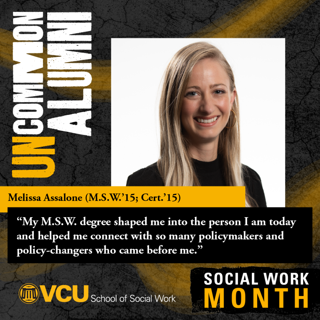 Uncommon alumni. Melissa Assalone (M.S.W.'15; Cert.'15). "My M.S.W. degree shaped me into the person I am today and helped me connect with so many policymakers and policy-changers who came before me." VCU School of Social Work. SOCIAL WORK MONTH. Headshot of Assalone
