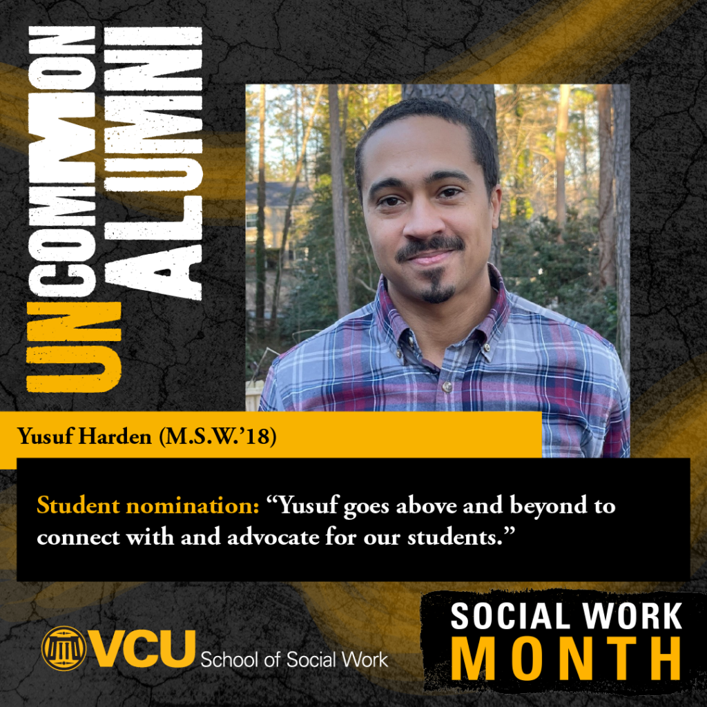 UnCommon Alumni. Yusuf Harden (M.S.W.'18). Student nomination: “Yusuf goes above and beyond to connect with and advocate for our students.” VCU School of Social Work. Social Work Month. Headshot of Harden 