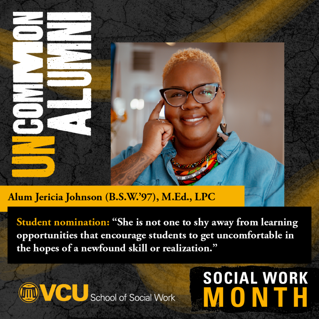 Uncommon Alumni. Alum Jericia Johnson (B.S.W.'97), M.Ed., LPC. Student nomination: "She is not one to shy away from learning opportunities that encourage students to get uncomfortable in the hopes of a newfound skill or realization." VCU School of Social Work. SOCIAL WORK MONTH