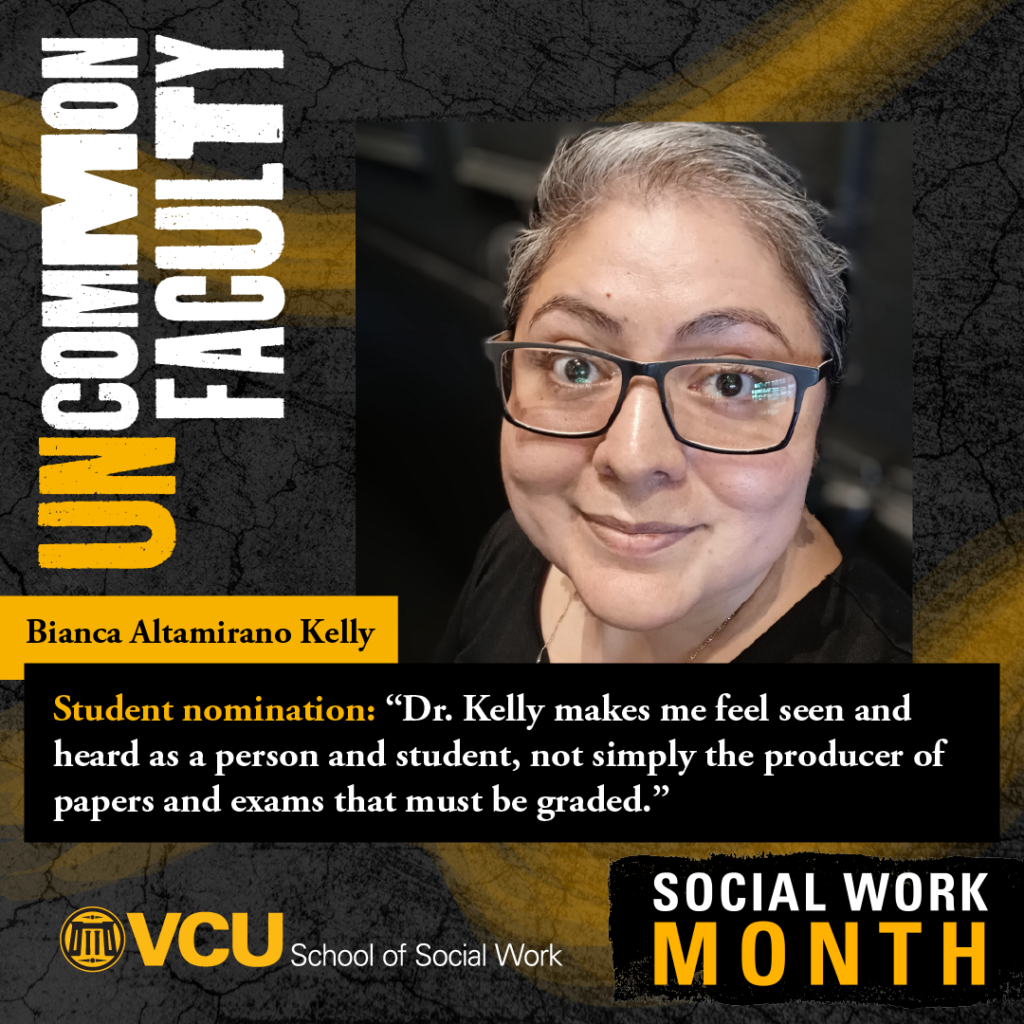 Uncommon faculty. Bianca Altamirano Kelly. Student nomination: "Dr. Kelly makes me feel seen and heard as a person and student, not simply the producer of papers and exams that must bve graded." VCU School of Social Work. Social Work Month. Headshot of Kelly