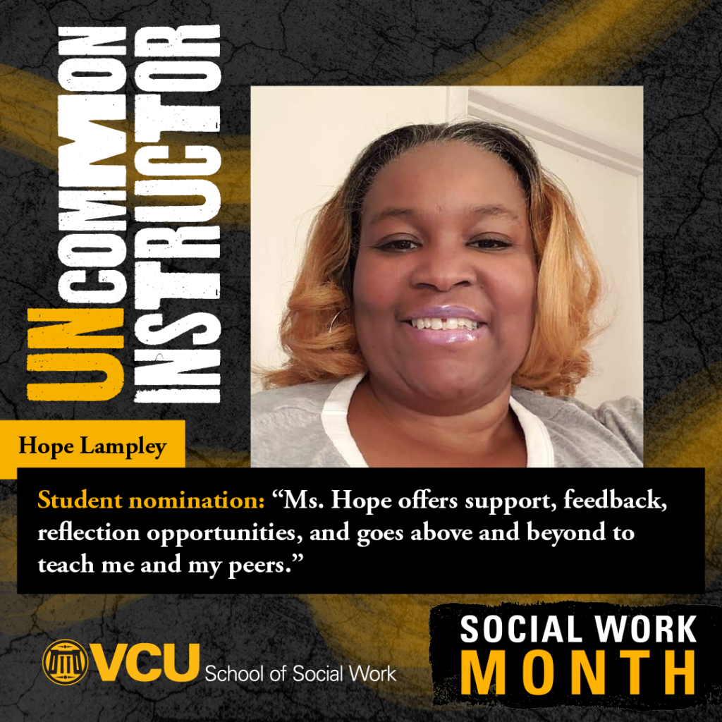 Uncommon instructor. Hope Lampley. Student nomination: "Ms. Hope offers support, feedback, reflection opportunities, and goes above and beyond to teach me and my peers." VCU School of Social Work. Social Work Month. Lampley headshot