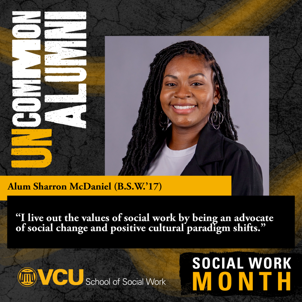 Uncommon alumni. Alum Sharron McDaniel (B.S.W.'17) "I live out the values of social work by being an advocate of social change and positive cultural paradigm shifts." VCU School of Social Work. SOCIAL WORK MONTH. Headshot of McDaniel