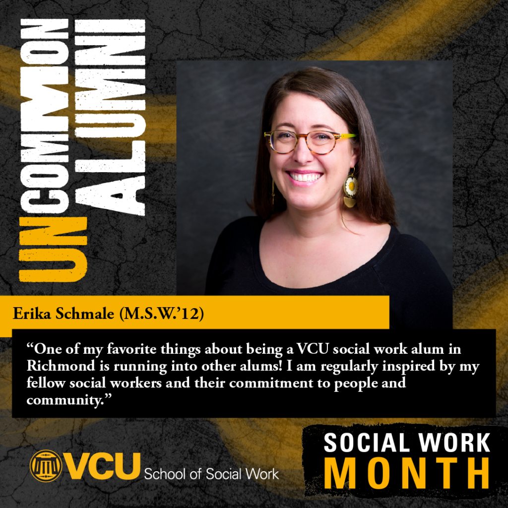 Uncommon alumni. Erika Schmale (M.S.W.'12). "One of my favorite things about being a VCU social work alum in Richmond is running into other alums! am regularly inspired by my fellow social workers and their commitment to people and community." VCU School of Social Work. SOCIAL WORK MONTH. Headshot of Schmale