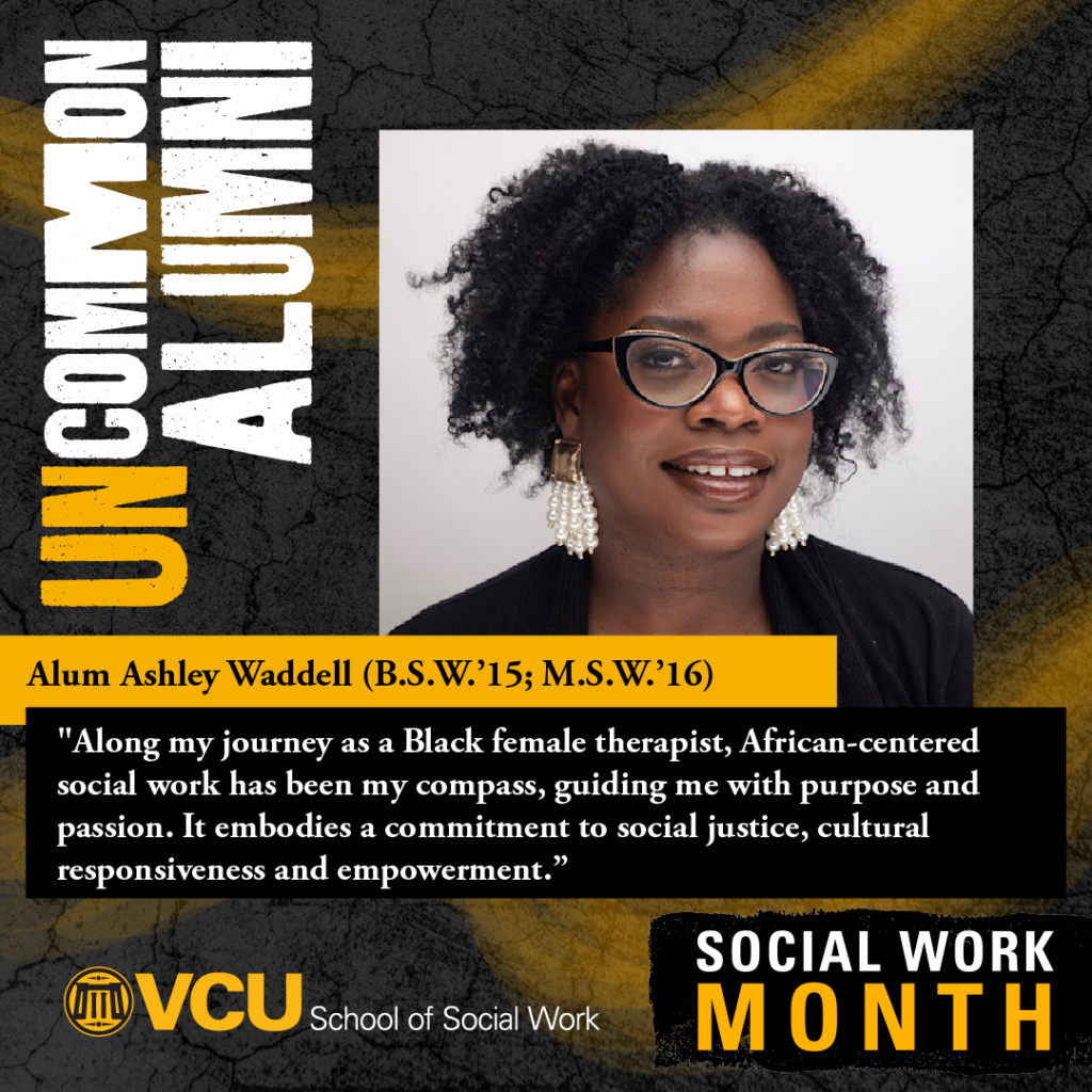 Uncommon alumni. Alum Ashley Waddell (B.S.W.'15; M.S.W.'16). "Along my journey as a Black female therapist, African-centered social work has been my compass, guiding me with purpose and passion. It embodies commitment to social justice, cultural responsiveness and empowerment." VCU School of Social Work. SOCIAL WORK MONTH. Headshot of Waddell