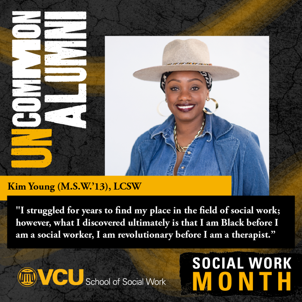 Uncommon alumni. Kim Young (M.S.W.'13), LCSW. "I struggled for years to find my place in the field of social work; however, what discovered ultimately is that I am Black before I am a social worker, I am revolutionary before I am a therapist." VCU School of Social Work. SOCIAL WORK MONTH. Headshot of Young